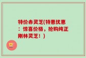 特价赤灵芝(特惠优惠：惊喜价格，抢购纯正刚林灵芝！)