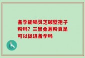 备孕能喝灵芝破壁孢子粉吗？三黑桑葚粉真是可以促进备孕吗