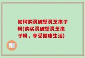 如何购灵破壁灵芝孢子粉(购买灵破壁灵芝孢子粉，享受健康生活)