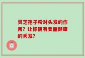 灵芝孢子粉对头发的作用？让你拥有美丽健康的秀发？