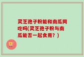 灵芝孢子粉能和南瓜同吃吗(灵芝孢子粉与南瓜能否一起食用？)