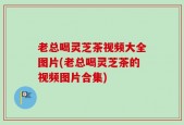 老总喝灵芝茶视频大全图片(老总喝灵芝茶的视频图片合集)
