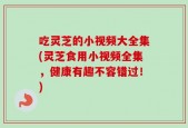 吃灵芝的小视频大全集(灵芝食用小视频全集，健康有趣不容错过！)