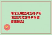 瑞芝元破壁灵芝孢子粉(瑞芝元灵芝孢子粉破壁保健品)