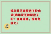 锦华灵芝破壁孢子粉功效(锦华灵芝破壁孢子粉：强身健体，提升免疫力)