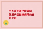 三九灵芝孢子粉官网 优质产品健康保障的官方平台