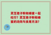 灵芝孢子粉和蜂蜜一起吃行？灵芝孢子粉和蜂蜜的功效与食用方法？