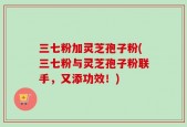 三七粉加灵芝孢子粉(三七粉与灵芝孢子粉联手，又添功效！)
