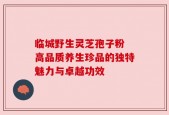 临城野生灵芝孢子粉 高品质养生珍品的独特魅力与卓越功效