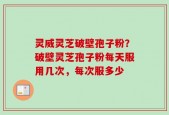 灵威灵芝破壁孢子粉？破壁灵芝孢子粉每天服用几次，每次服多少