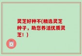 灵芝好种不(精选灵芝种子，助您养活优质灵芝！)