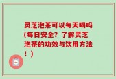 灵芝泡茶可以每天喝吗(每日安全？了解灵芝泡茶的功效与饮用方法！)