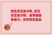 双芝灵芝孢子粉_双芝灵芝孢子粉：高效增强免疫力，天然养生圣品)