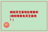 绵阳灵芝基地在哪里啊(绵阳哪里有灵芝基地？)