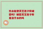 热水能使灵芝孢子粉破壁吗？破壁灵芝孢子粉是溶于水的吗