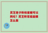 灵芝孢子粉和蜜糖可以同吃？灵芝粉家庭面膜怎么做