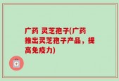 广药 灵芝孢子(广药推出灵芝孢子产品，提高免疫力)