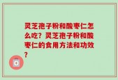 灵芝孢子粉和酸枣仁怎么吃？灵芝孢子粉和酸枣仁的食用方法和功效？