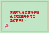 胃病可以吃灵芝孢子粉么 (灵芝孢子粉可否治疗胃病？)