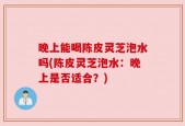 晚上能喝陈皮灵芝泡水吗(陈皮灵芝泡水：晚上是否适合？)