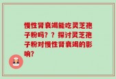 慢性肾衰竭能吃灵芝孢子粉吗？？探讨灵芝孢子粉对慢性肾衰竭的影响？