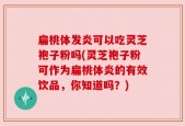 扁桃体发炎可以吃灵芝袍子粉吗(灵芝袍子粉可作为扁桃体炎的有效饮品，你知道吗？)