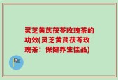 灵芝黄芪茯苓玫瑰茶的功效(灵芝黄芪茯苓玫瑰茶：保健养生佳品)