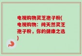 电视购物灵芝孢子粉(电视购物：纯天然灵芝孢子粉，你的健康之选)