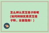怎么辨认灵芝孢子粉呢(如何辨别优质灵芝孢子粉，全面指南！)