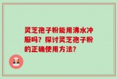 灵芝孢子粉能用沸水冲服吗？探讨灵芝孢子粉的正确使用方法？