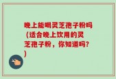 晚上能喝灵芝孢子粉吗 (适合晚上饮用的灵芝孢子粉，你知道吗？)