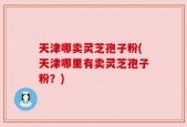 天津哪卖灵芝孢子粉(天津哪里有卖灵芝孢子粉？)