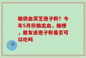 脑供血灵芝孢子粉？今年5月份脑出血，脑梗，朋友送孢子粉是否可以吃吗