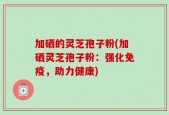 加硒的灵芝孢子粉(加硒灵芝孢子粉：强化免疫，助力健康)