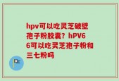 hpv可以吃灵芝破壁孢子粉胶囊？hPV66可以吃灵芝孢子粉和三七粉吗