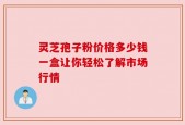 灵芝孢子粉价格多少钱一盒让你轻松了解市场行情