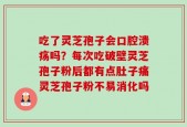 吃了灵芝孢子会口腔溃疡吗？每次吃破壁灵芝孢子粉后都有点肚子痛灵芝孢子粉不易消化吗
