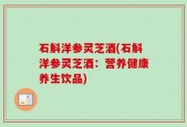 石斛洋参灵芝酒(石斛洋参灵芝酒：营养健康养生饮品)