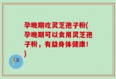 孕晚期吃灵芝孢子粉(孕晚期可以食用灵芝孢子粉，有益身体健康！)