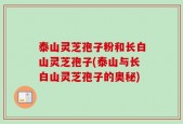 泰山灵芝孢子粉和长白山灵芝孢子(泰山与长白山灵芝孢子的奥秘)