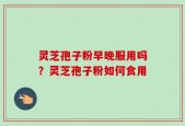 灵芝孢子粉早晚服用吗？灵芝孢子粉如何食用