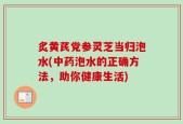 炙黄芪党参灵芝当归泡水(中药泡水的正确方法，助你健康生活)