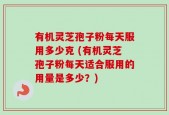有机灵芝孢子粉每天服用多少克 (有机灵芝孢子粉每天适合服用的用量是多少？)
