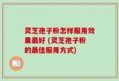 灵芝孢子粉怎样服用效果最好 (灵芝孢子粉的最佳服用方式)