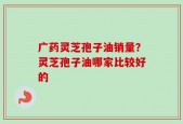 广药灵芝孢子油销量？灵芝孢子油哪家比较好的