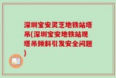 深圳宝安灵芝地铁站塔吊(深圳宝安地铁站现塔吊倾斜引发安全问题)