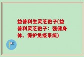 益普利生灵芝孢子(益普利灵芝孢子：强健身体、保护免疫系统)