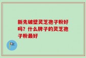 新先破壁灵芝孢子粉好吗？什么牌子的灵芝孢子粉最好