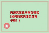 天津灵芝孢子粉在哪买(如何购买天津灵芝孢子粉？)