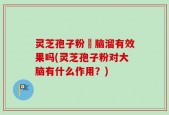 灵芝孢子粉対脑溜有效果吗(灵芝孢子粉对大脑有什么作用？)